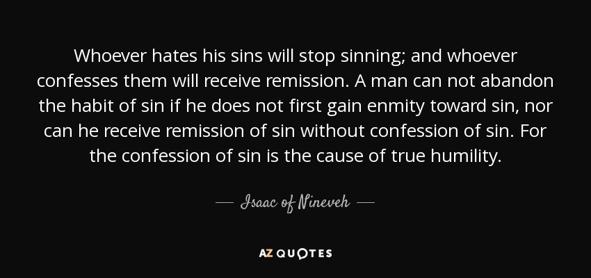 Whoever hates his sins will stop sinning; and whoever confesses them will receive remission. A man can not abandon the habit of sin if he does not first gain enmity toward sin, nor can he receive remission of sin without confession of sin. For the confession of sin is the cause of true humility. - Isaac of Nineveh