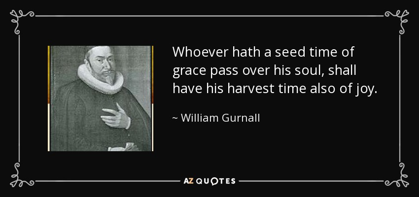 Whoever hath a seed time of grace pass over his soul, shall have his harvest time also of joy. - William Gurnall