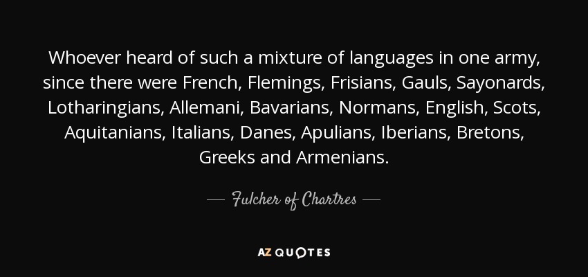 Whoever heard of such a mixture of languages in one army, since there were French, Flemings, Frisians, Gauls, Sayonards, Lotharingians, Allemani, Bavarians, Normans, English, Scots, Aquitanians, Italians, Danes, Apulians, Iberians, Bretons, Greeks and Armenians. - Fulcher of Chartres