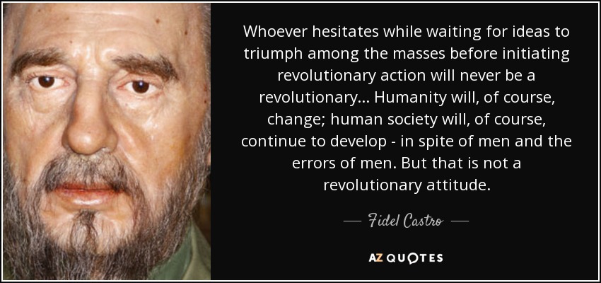 Whoever hesitates while waiting for ideas to triumph among the masses before initiating revolutionary action will never be a revolutionary... Humanity will, of course, change; human society will, of course, continue to develop - in spite of men and the errors of men. But that is not a revolutionary attitude. - Fidel Castro