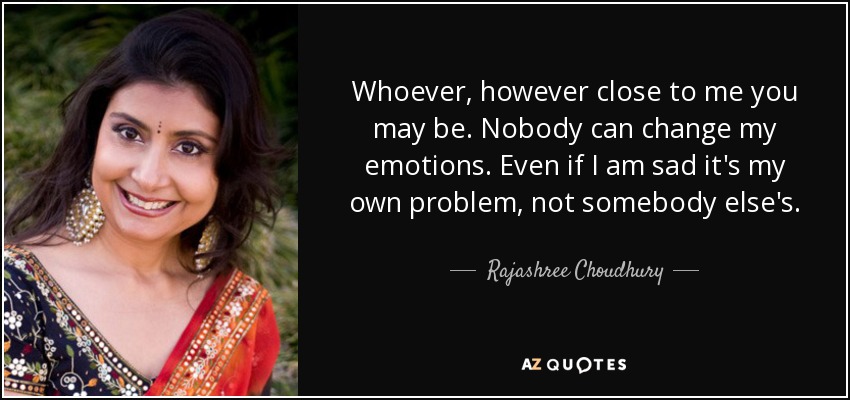 Whoever, however close to me you may be. Nobody can change my emotions. Even if I am sad it's my own problem, not somebody else's. - Rajashree Choudhury