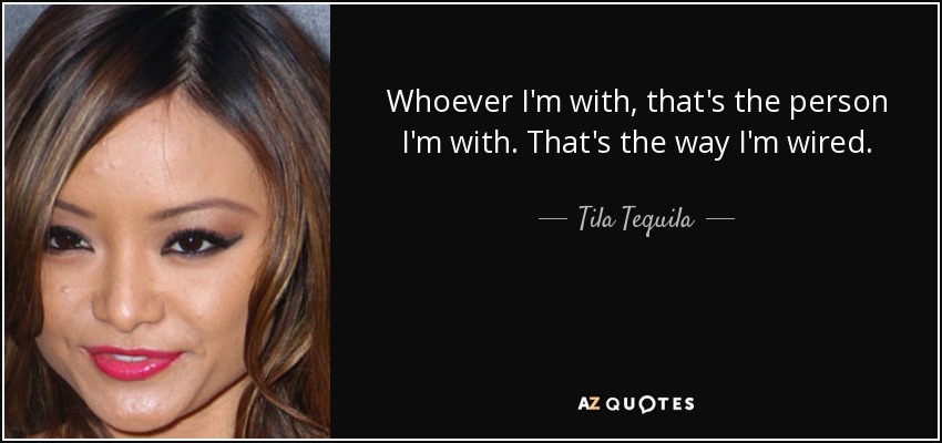 Whoever I'm with, that's the person I'm with. That's the way I'm wired. - Tila Tequila