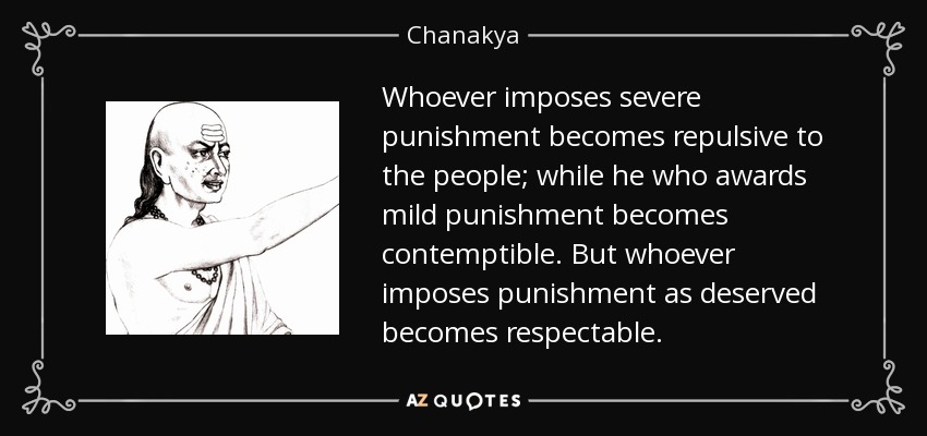 Whoever imposes severe punishment becomes repulsive to the people; while he who awards mild punishment becomes contemptible. But whoever imposes punishment as deserved becomes respectable. - Chanakya
