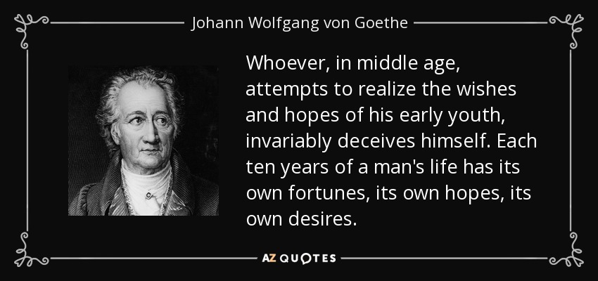 Whoever, in middle age, attempts to realize the wishes and hopes of his early youth, invariably deceives himself. Each ten years of a man's life has its own fortunes, its own hopes, its own desires. - Johann Wolfgang von Goethe