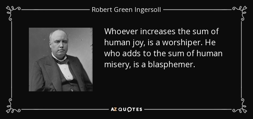 Whoever increases the sum of human joy, is a worshiper. He who adds to the sum of human misery, is a blasphemer. - Robert Green Ingersoll