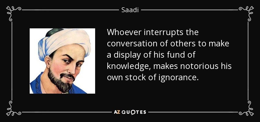 Whoever interrupts the conversation of others to make a display of his fund of knowledge, makes notorious his own stock of ignorance. - Saadi