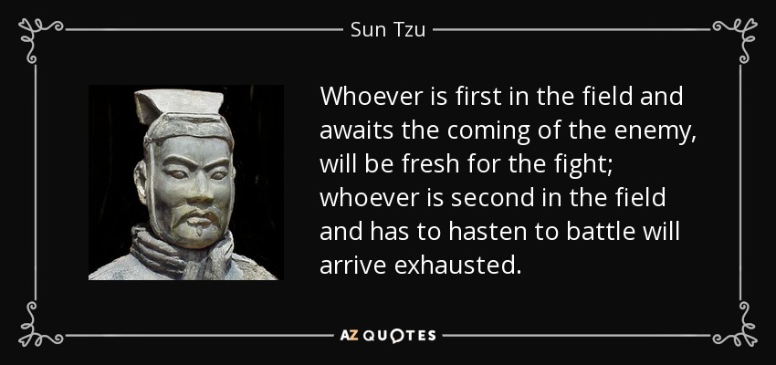 Whoever is first in the field and awaits the coming of the enemy, will be fresh for the fight; whoever is second in the field and has to hasten to battle will arrive exhausted. - Sun Tzu