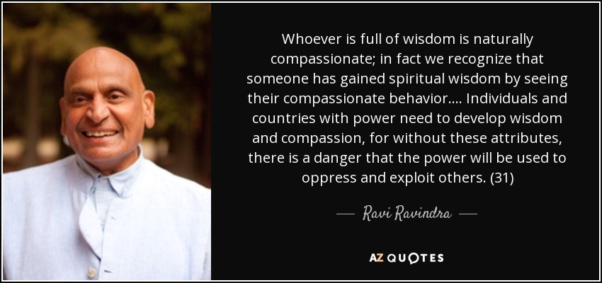 Whoever is full of wisdom is naturally compassionate; in fact we recognize that someone has gained spiritual wisdom by seeing their compassionate behavior. . . . Individuals and countries with power need to develop wisdom and compassion, for without these attributes, there is a danger that the power will be used to oppress and exploit others. (31) - Ravi Ravindra
