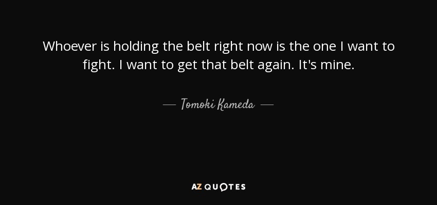 Whoever is holding the belt right now is the one I want to fight. I want to get that belt again. It's mine. - Tomoki Kameda