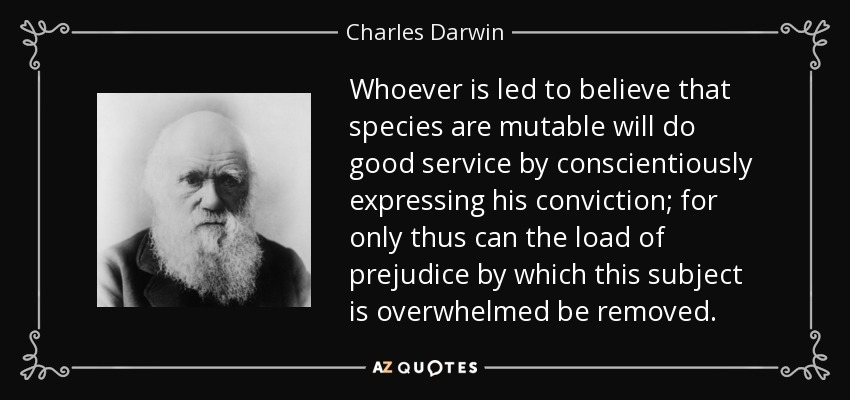 Whoever is led to believe that species are mutable will do good service by conscientiously expressing his conviction; for only thus can the load of prejudice by which this subject is overwhelmed be removed. - Charles Darwin