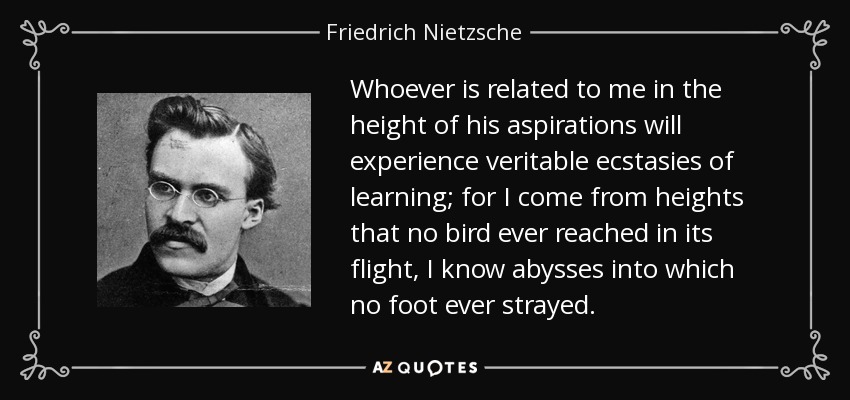 Whoever is related to me in the height of his aspirations will experience veritable ecstasies of learning; for I come from heights that no bird ever reached in its flight, I know abysses into which no foot ever strayed. - Friedrich Nietzsche