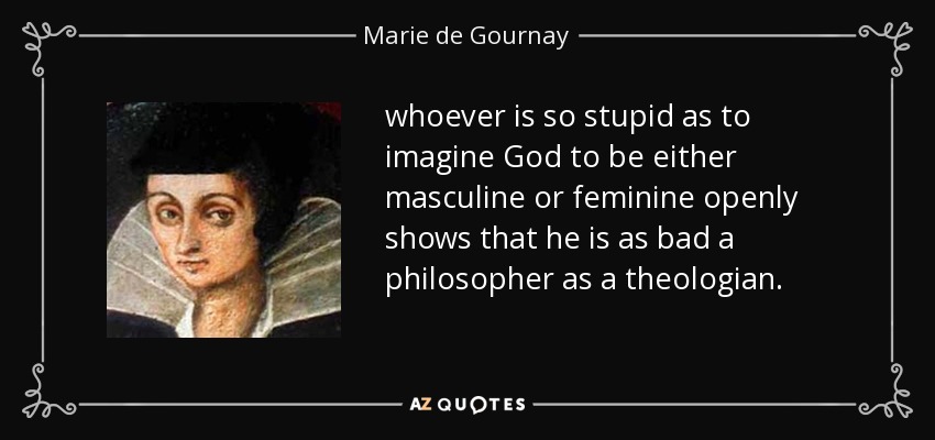 whoever is so stupid as to imagine God to be either masculine or feminine openly shows that he is as bad a philosopher as a theologian. - Marie de Gournay