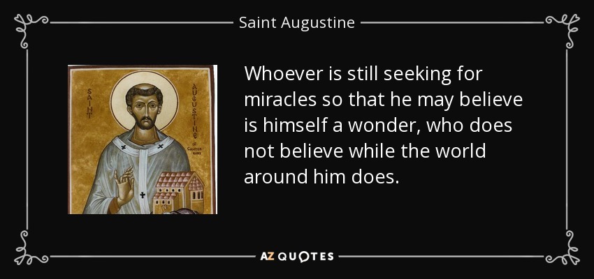 Whoever is still seeking for miracles so that he may believe is himself a wonder, who does not believe while the world around him does. - Saint Augustine