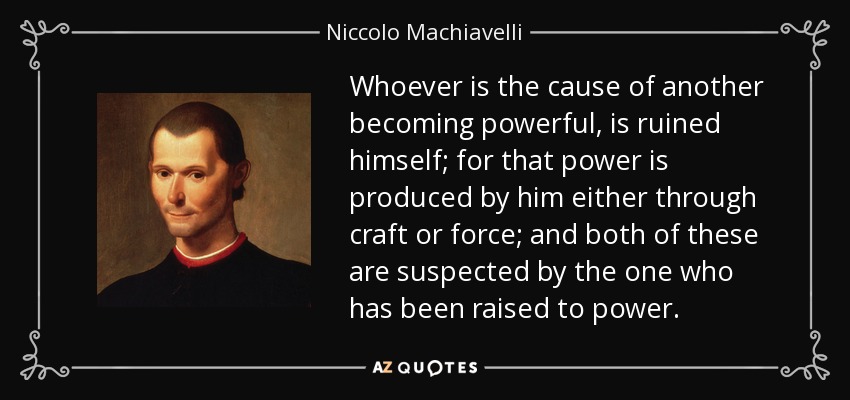 Whoever is the cause of another becoming powerful, is ruined himself; for that power is produced by him either through craft or force; and both of these are suspected by the one who has been raised to power. - Niccolo Machiavelli