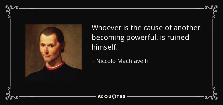 Whoever is the cause of another becoming powerful, is ruined himself. - Niccolo Machiavelli