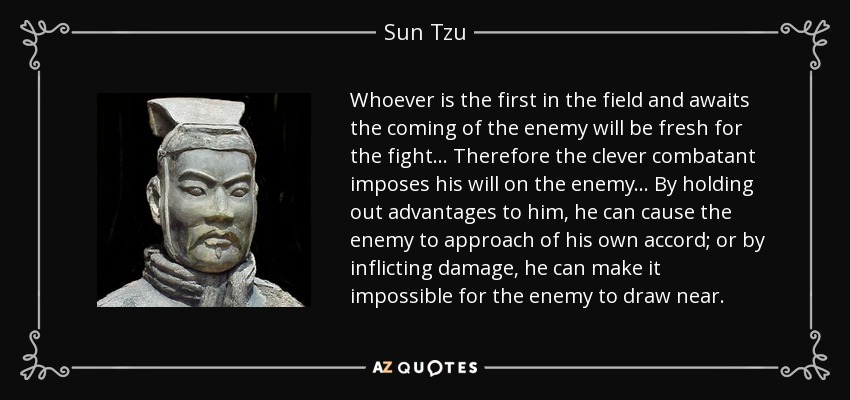 Whoever is the first in the field and awaits the coming of the enemy will be fresh for the fight... Therefore the clever combatant imposes his will on the enemy... By holding out advantages to him, he can cause the enemy to approach of his own accord; or by inflicting damage, he can make it impossible for the enemy to draw near. - Sun Tzu
