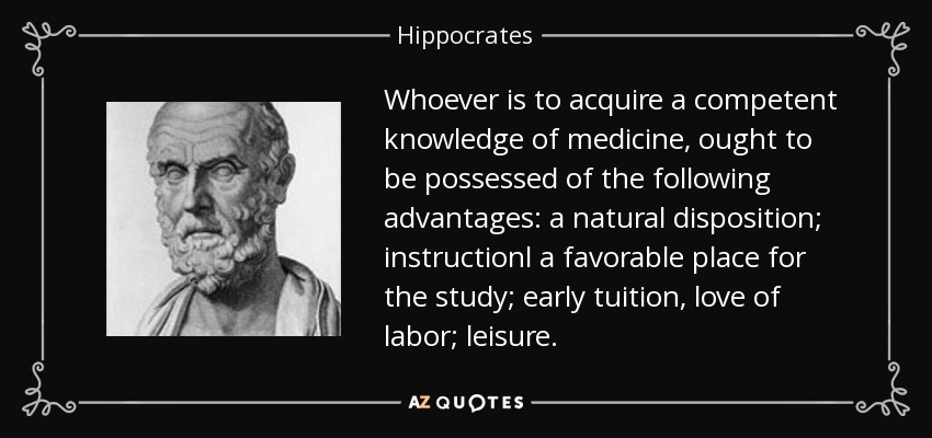Whoever is to acquire a competent knowledge of medicine, ought to be possessed of the following advantages: a natural disposition; instructionl a favorable place for the study; early tuition, love of labor; leisure. - Hippocrates