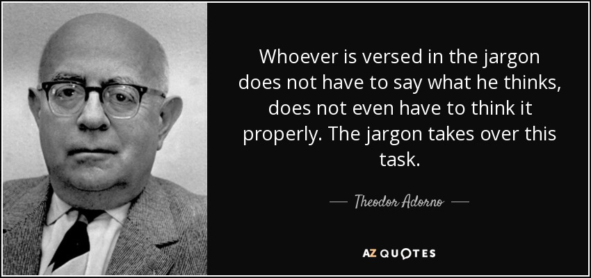 Whoever is versed in the jargon does not have to say what he thinks, does not even have to think it properly. The jargon takes over this task. - Theodor Adorno