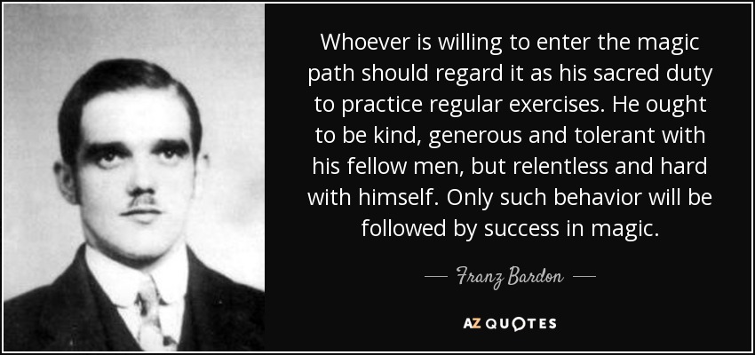 Whoever is willing to enter the magic path should regard it as his sacred duty to practice regular exercises. He ought to be kind, generous and tolerant with his fellow men, but relentless and hard with himself. Only such behavior will be followed by success in magic. - Franz Bardon