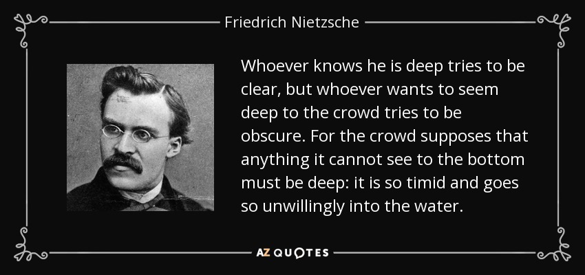 Whoever knows he is deep tries to be clear, but whoever wants to seem deep to the crowd tries to be obscure. For the crowd supposes that anything it cannot see to the bottom must be deep: it is so timid and goes so unwillingly into the water. - Friedrich Nietzsche