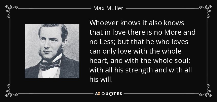 Whoever knows it also knows that in love there is no More and no Less; but that he who loves can only love with the whole heart, and with the whole soul; with all his strength and with all his will. - Max Muller