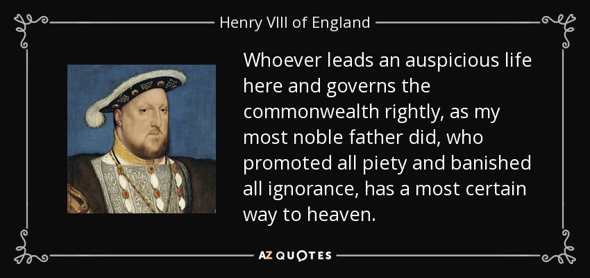 Whoever leads an auspicious life here and governs the commonwealth rightly, as my most noble father did, who promoted all piety and banished all ignorance, has a most certain way to heaven. - Henry VIII of England