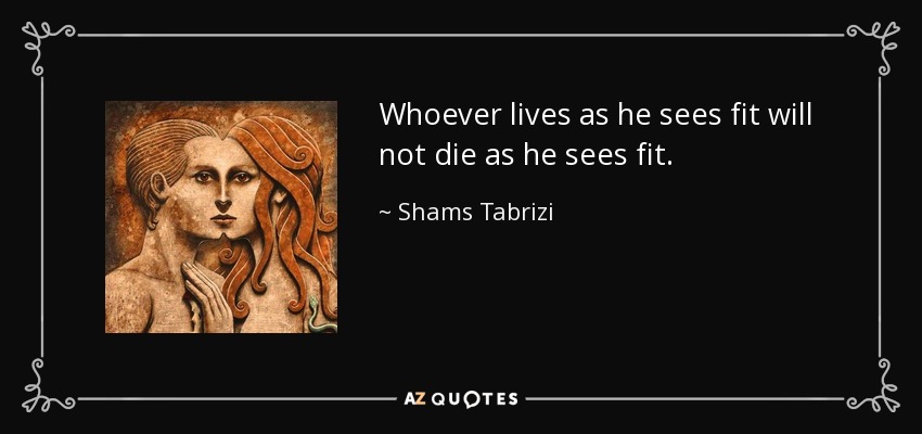 Whoever lives as he sees fit will not die as he sees fit. - Shams Tabrizi