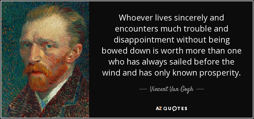 Whoever lives sincerely and encounters much trouble and disappointment without being bowed down is worth more than one who has always sailed before the wind and has only known prosperity. - Vincent Van Gogh