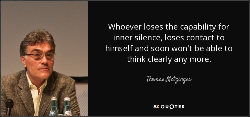 Whoever loses the capability for inner silence, loses contact to himself and soon won't be able to think clearly any more. - Thomas Metzinger