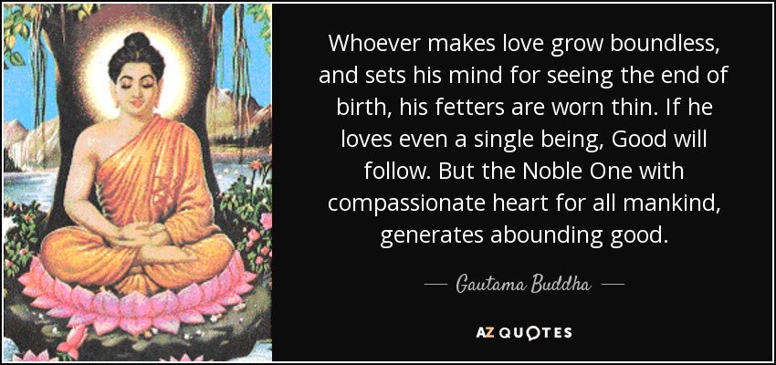 Whoever makes love grow boundless, and sets his mind for seeing the end of birth, his fetters are worn thin. If he loves even a single being, Good will follow. But the Noble One with compassionate heart for all mankind, generates abounding good. - Gautama Buddha