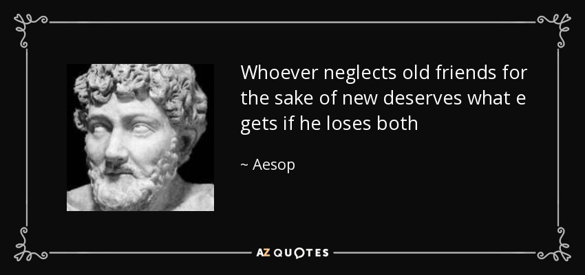 Whoever neglects old friends for the sake of new deserves what e gets if he loses both - Aesop