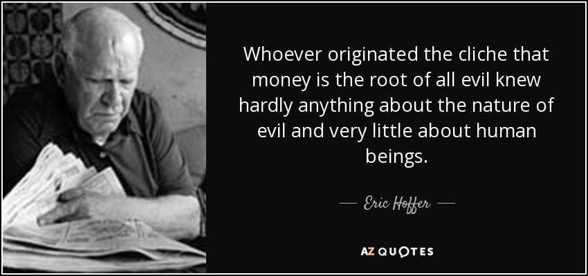 Whoever originated the cliche that money is the root of all evil knew hardly anything about the nature of evil and very little about human beings. - Eric Hoffer