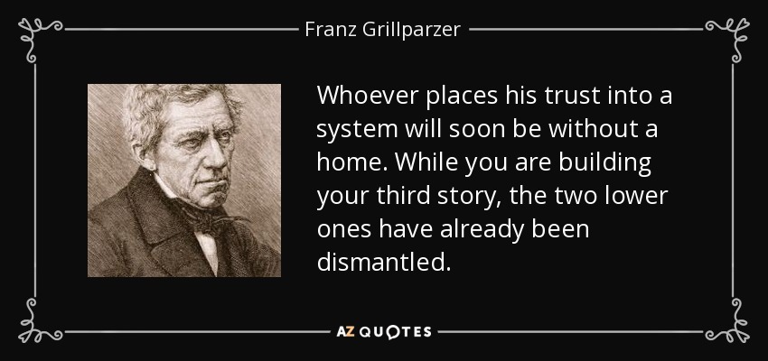 Whoever places his trust into a system will soon be without a home. While you are building your third story, the two lower ones have already been dismantled. - Franz Grillparzer