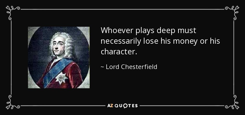 Whoever plays deep must necessarily lose his money or his character. - Lord Chesterfield