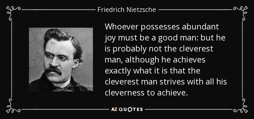 Whoever possesses abundant joy must be a good man: but he is probably not the cleverest man, although he achieves exactly what it is that the cleverest man strives with all his cleverness to achieve. - Friedrich Nietzsche