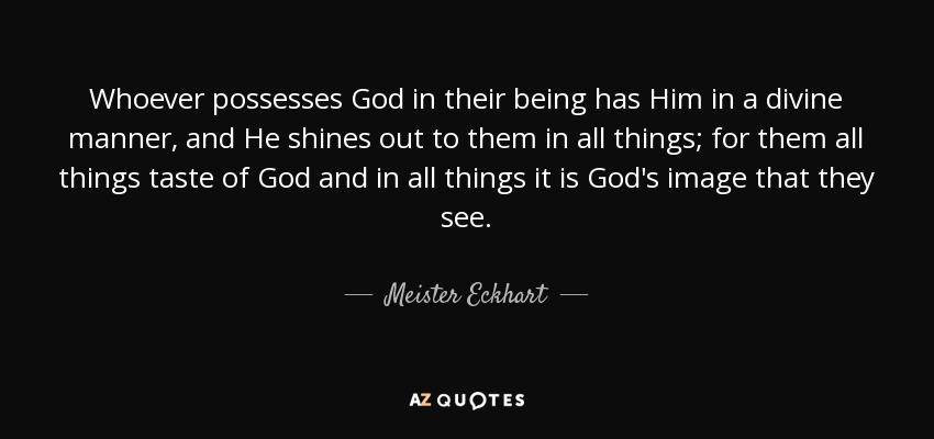 Whoever possesses God in their being has Him in a divine manner, and He shines out to them in all things; for them all things taste of God and in all things it is God's image that they see. - Meister Eckhart