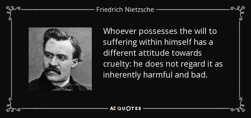 Whoever possesses the will to suffering within himself has a different attitude towards cruelty: he does not regard it as inherently harmful and bad. - Friedrich Nietzsche