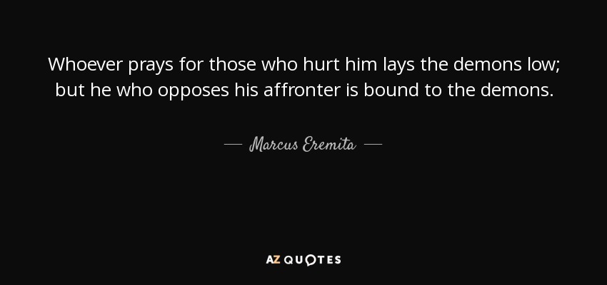 Whoever prays for those who hurt him lays the demons low; but he who opposes his affronter is bound to the demons. - Marcus Eremita