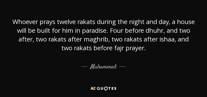 Whoever prays twelve rakats during the night and day, a house will be built for him in paradise. Four before dhuhr, and two after, two rakats after maghrib, two rakats after ishaa, and two rakats before fajr prayer. - Muhammad