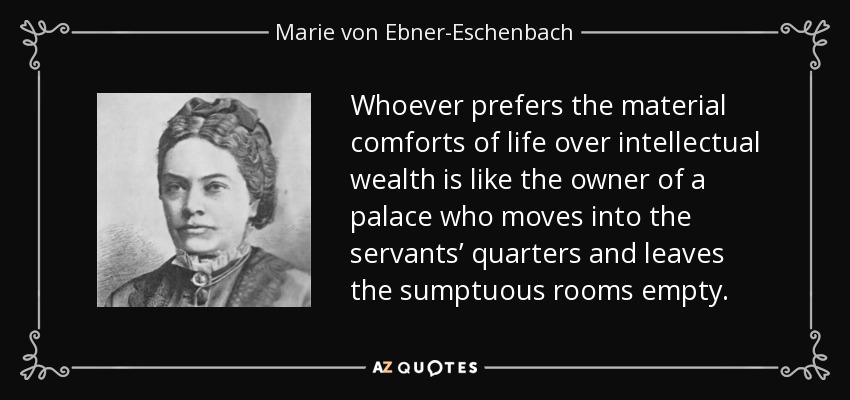 Whoever prefers the material comforts of life over intellectual wealth is like the owner of a palace who moves into the servants’ quarters and leaves the sumptuous rooms empty. - Marie von Ebner-Eschenbach