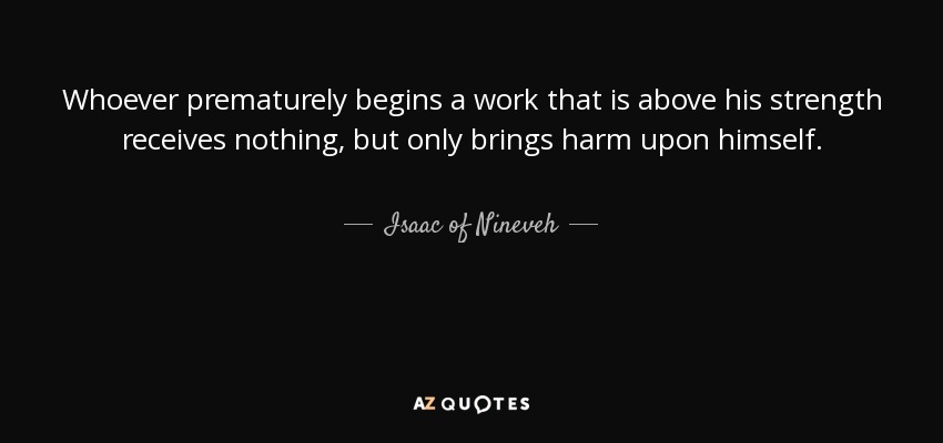 Whoever prematurely begins a work that is above his strength receives nothing, but only brings harm upon himself. - Isaac of Nineveh