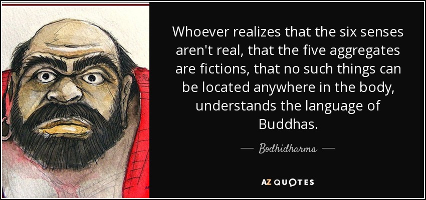 Whoever realizes that the six senses aren't real, that the five aggregates are fictions, that no such things can be located anywhere in the body, understands the language of Buddhas. - Bodhidharma