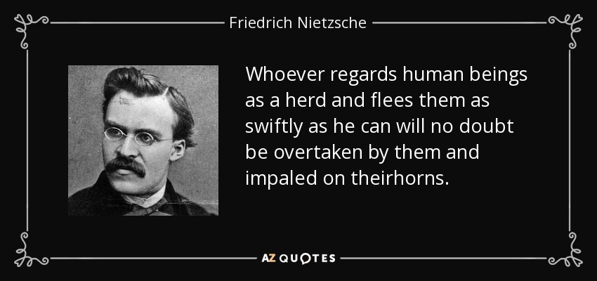 Whoever regards human beings as a herd and flees them as swiftly as he can will no doubt be overtaken by them and impaled on theirhorns. - Friedrich Nietzsche