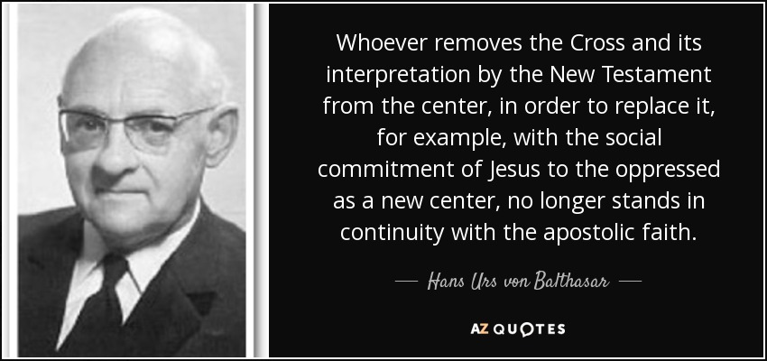 Whoever removes the Cross and its interpretation by the New Testament from the center, in order to replace it, for example, with the social commitment of Jesus to the oppressed as a new center, no longer stands in continuity with the apostolic faith. - Hans Urs von Balthasar