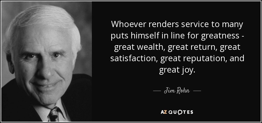 Whoever renders service to many puts himself in line for greatness - great wealth, great return, great satisfaction, great reputation, and great joy. - Jim Rohn