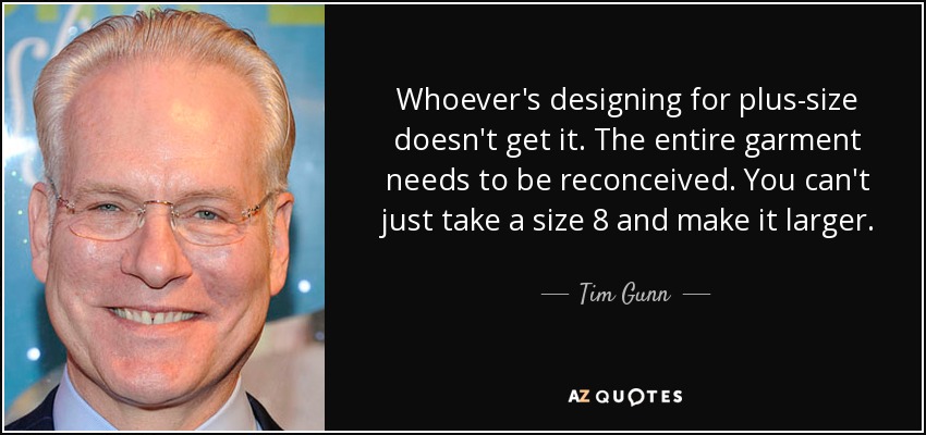 Whoever's designing for plus-size doesn't get it. The entire garment needs to be reconceived. You can't just take a size 8 and make it larger. - Tim Gunn