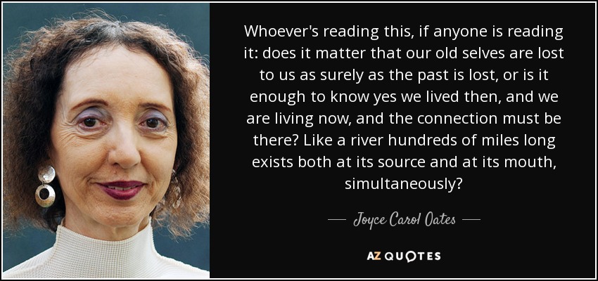 Whoever's reading this, if anyone is reading it: does it matter that our old selves are lost to us as surely as the past is lost, or is it enough to know yes we lived then, and we are living now, and the connection must be there? Like a river hundreds of miles long exists both at its source and at its mouth, simultaneously? - Joyce Carol Oates