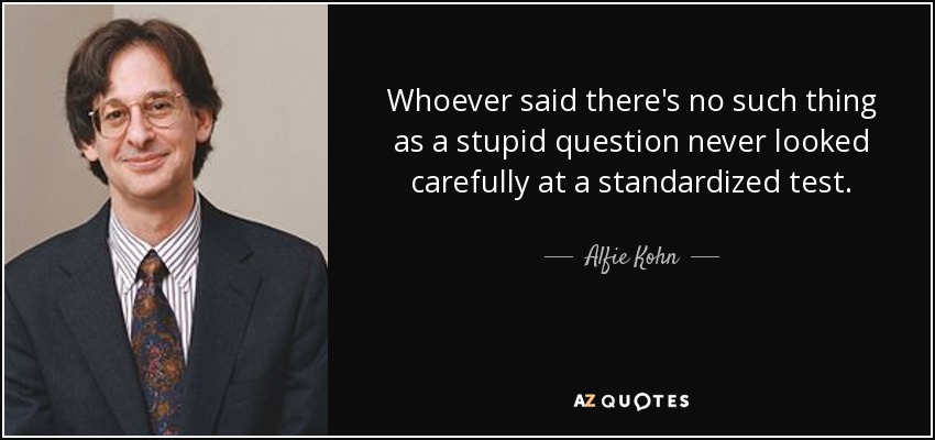 Whoever said there's no such thing as a stupid question never looked carefully at a standardized test. - Alfie Kohn