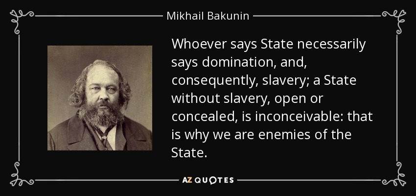 Whoever says State necessarily says domination, and, consequently, slavery; a State without slavery, open or concealed, is inconceivable: that is why we are enemies of the State. - Mikhail Bakunin