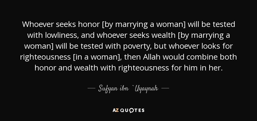 Whoever seeks honor [by marrying a woman] will be tested with lowliness, and whoever seeks wealth [by marrying a woman] will be tested with poverty, but whoever looks for righteousness [in a woman], then Allah would combine both honor and wealth with righteousness for him in her. - Sufyan ibn `Uyaynah